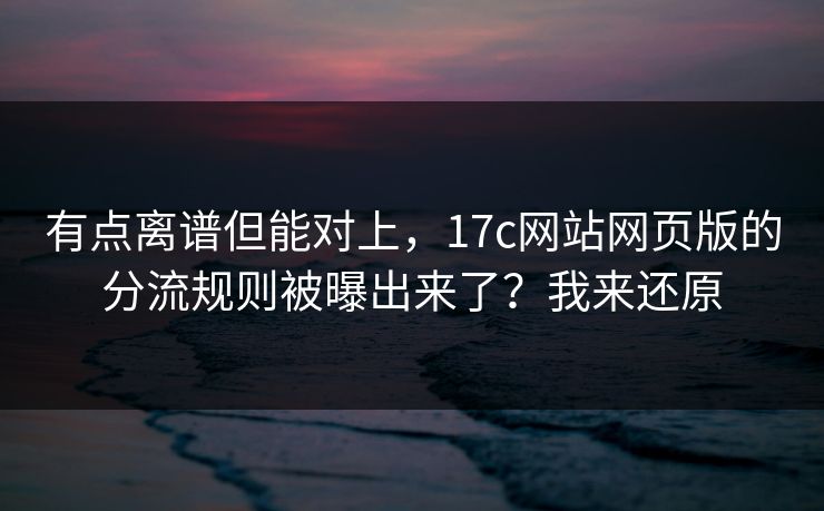 有点离谱但能对上，17c网站网页版的分流规则被曝出来了？我来还原